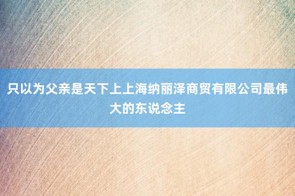 只以为父亲是天下上上海纳丽泽商贸有限公司最伟大的东说念主