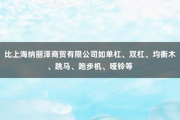 比上海纳丽泽商贸有限公司如单杠、双杠、均衡木、跳马、跑步机、哑铃等