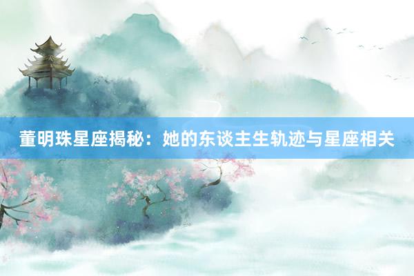 董明珠星座揭秘：她的东谈主生轨迹与星座相关