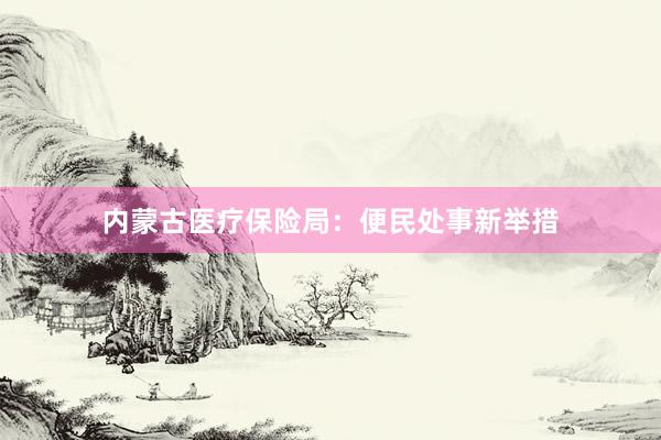 内蒙古医疗保险局：便民处事新举措